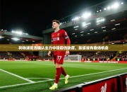 利物浦官方确认主力中锋因伤缺席，新援或有登场机会